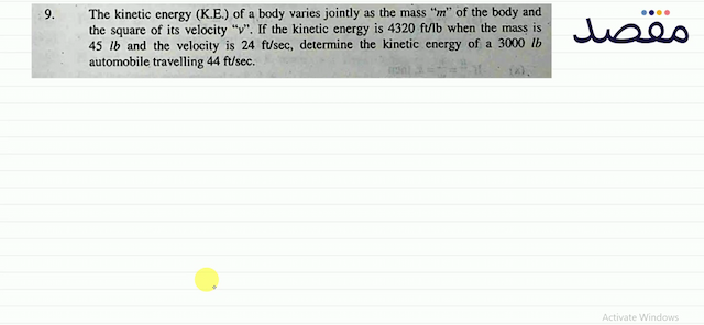 9. The kinetic energy (K.E.) of a body varies jointly as the mass "  m  " of the body and the square of its velocity "  v  ". If the kinetic energy is  4320 \mathrm{ft} / \mathrm{lb}  when the mass is  45 \mathrm{lb}  and the velocity is  24 \mathrm{ft} / \mathrm{sec}  determine the kinetic energy of a  3000 \mathrm{lb}  automobile travelling  44 \mathrm{ft} / \mathrm{sec} .