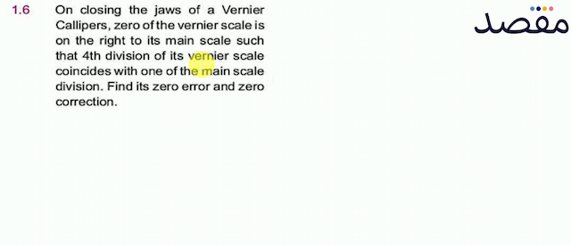 1.6 On closing the jaws of a Vernier Callipers zero of the vernier scale is on the right to its main scale such that 4th division of its vernier scale coincides with one of the main scale division. Find its zero error and zero correction.