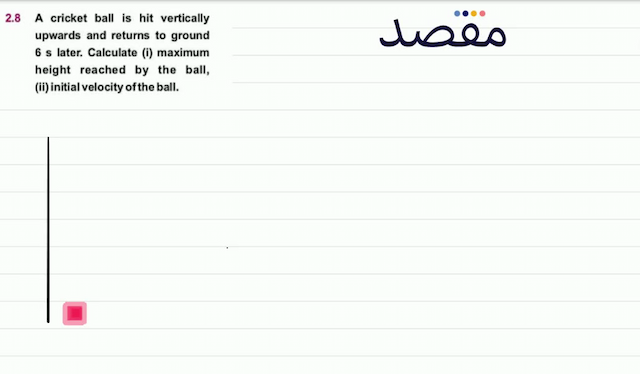  2.8  A cricket ball is hit vertically upwards and returns to ground  6 \mathrm{~s}  later. Calculate (i) maximum height reached by the ball (ii) initial velocity of the ball.