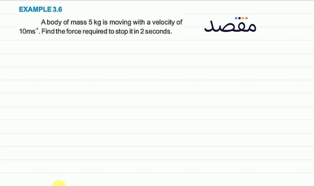 EXAMPLE  3.6 A body of mass  5 \mathrm{~kg}  is moving with a velocity of  10 \mathrm{~ms}^{-1} . Find the force required to stop it in 2 seconds.