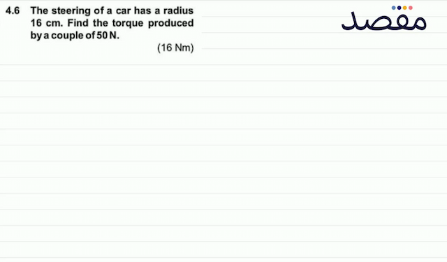 4.6 The steering of a car has a radius  16 \mathrm{~cm} . Find the torque produced by a couple of  50 \mathrm{~N} . (16 \mathrm{Nm}) 