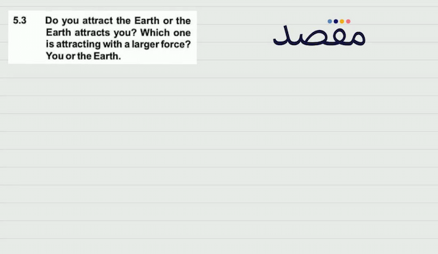 5.3 Do you attract the Earth or the Earth attracts you? Which one is attracting with a larger force? You or the Earth.