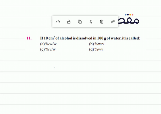11. If  10 \mathrm{~cm}^{3}  of alcohol is dissolved in  100 \mathrm{~g}  of water it is called:(a)  \% \mathrm{w} / \mathrm{w} (b)  \% \mathrm{w} / \mathrm{v} (c)  \% \mathrm{v} / \mathrm{w} (d)  \% \mathrm{v} / \mathrm{V} 