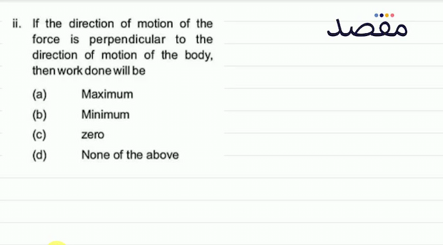 ii. If the direction of motion of the force is perpendicular to the direction of motion of the body then work done will be(a) Maximum(b) Minimum(c) zero(d) None of the above