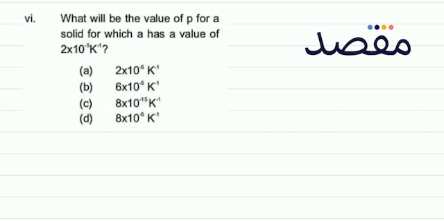 vi. What will be the value of p for a solid for which a has a value of  2 \times 10^{-5} \mathrm{~K}^{-1} ? (a)  2 \times 10^{5} \mathrm{~K}^{-1} (b)  6 \times 10^{-5} \mathrm{~K}^{-1} (c)  8 \times 10^{-15} \mathrm{~K}^{-1} (d)   8 \times 10^{-5} \mathrm{~K}^{-1} 
