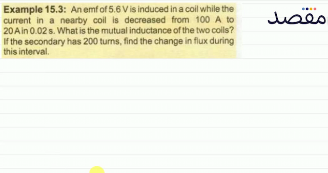 Example 15.3: An emf of  5.6 \mathrm{~V}  is induced in a coil while the current in a nearby coil is decreased from  100 \mathrm{~A}  to  20 \mathrm{~A}  in  0.02 \mathrm{~s} . What is the mutual inductance of the two coils? If the secondary has 200 turns find the change in flux during this interval.