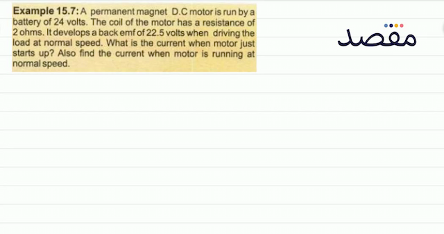 Example 15.7: A permanent magnet D.C motor is run by a battery of 24 volts. The coil of the motor has a resistance of 2 ohms. It develops a back emf of  22.5  volts when driving the load at normal speed. What is the current when motor just starts up? Also find the current when motor is running at normal speed.