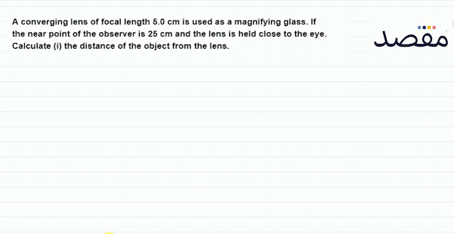 A converging lens of focal length  5.0 \mathrm{~cm}  is used as a magnifying glass. If the near point of the observer is  25 \mathrm{~cm}  and the lens is held close to the eye. Calculate (i) the distance of the object from the lens.