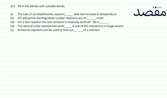 Q.2 Fill in the blanks with suitable words.(i) The rate of an endothermic reaction with the increase in temperature.(ii) All radioactive disintegration nuclear reactions are of order(iii) For a fast reaction the rate constant is relatively and half - life is(iv) The second order reaction becomes if one of the reactants is in large excess.(v) Arrhenius equation can be used to find out of a reaction.
