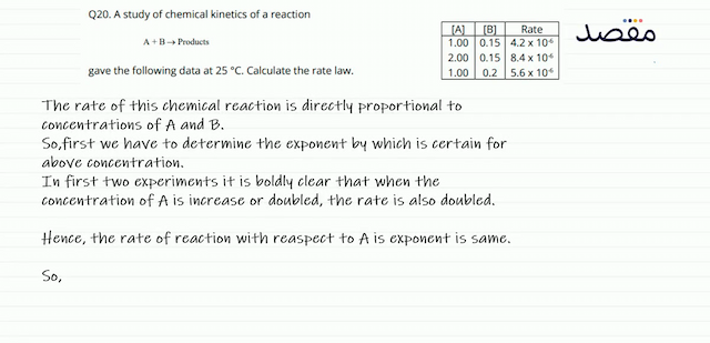 Q20. A study of chemical kinetics of a reaction\begin{tabular}{|c|c|c|}\hline [\mathrm{A}]  & { [\mathrm{B}] } & Rate \\\hline  1.00  &  0.15  &  4.2 \times 10^{-6}  \\ 2.00  &  0.15  &  8.4 \times 10^{-6}  \\ 1.00  &  0.2  &  5.6 \times 10^{-6}  \\\hline\end{tabular}gave the following data at  25^{\circ} \mathrm{C} . Calculate the rate law.
