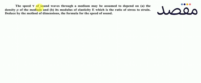 The speed  V  of sound waves through a medium may be assumed to depend on (a) the density  \rho  of the medium and (b) its modulus of elasticity  E  which is the ratio of stress to strain. Deduce by the method of dimensions the formula for the speed of sound.