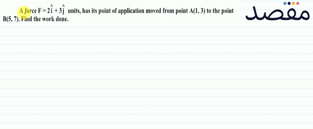 A force  F=2 \hat{i}+3 \hat{j}  units has its point of application moved from point  A(13)  to the point  B(57) . Find the work done.