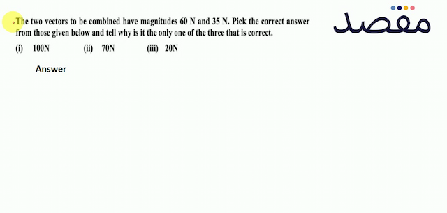 The two vectors to be combined have magnitudes  60 \mathrm{~N}  and  35 \mathrm{~N} . Pick the correct answer from those given below and tell why is it the only one of the three that is correct.(i)  100 \mathrm{~N} (ii)  70 \mathrm{~N} (iii)  20 \mathrm{~N} 