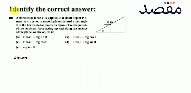Identify the correct answer:(ii) A horizontal force  F  is applied to a small object  P  of mass  m  at rest on a smooth plane inclined at an angle  \theta  to the horizontal as shown in figure. The magnitude of the resultant force acting up and along the surface of the plane on the object is:(a)  F \cos \theta-\mathrm{mg} \sin \theta (b)  \mathrm{F} \sin \theta-\mathrm{mg} \cos \theta (c)  F \cos \theta+m g \cos \theta (d)  F \sin \theta+m g \sin \theta (e)  m g \tan \theta 