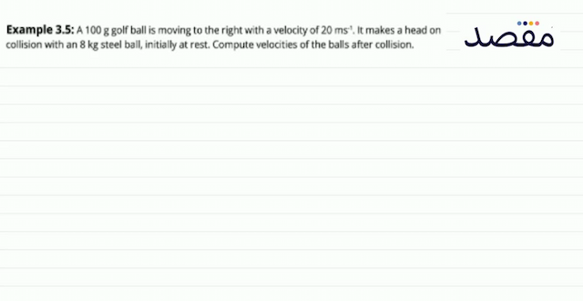 Example 3.5: A  100 \mathrm{~g}  golf ball is moving to the right with a velocity of  20 \mathrm{~ms}^{-1} . It makes a head on collision with an  8 \mathrm{~kg}  steel ball initially at rest. Compute velocities of the balls after collision.
