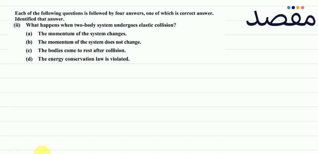 Each of the following questions is followed by four answers one of which is correct answer. Identified that answer.(ii) What happens when two-body system undergoes elastic collision?(a) The momentum of the system changes.(b) The momentum of the system does not change.(c) The bodies come to rest after collision.(d) The energy conservation law is violated.