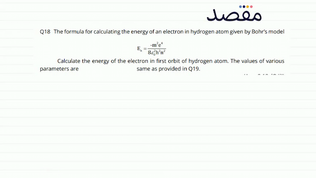 Q18 The formula for calculating the energy of an electron in hydrogen atom given by Bohrs model\[\mathrm{E}_{\mathrm{n}}=\frac{-\mathrm{m}^{2} \mathrm{e}^{4}}{8 \varepsilon_{0}^{2} \mathrm{~h}^{2} \mathrm{n}^{2}}\]Calculate the energy of the electron in first orbit of hydrogen atom. The values of various parameters are same as provided in Q19.