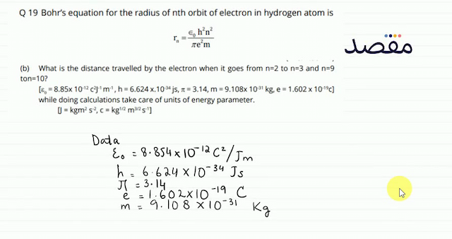Q 19 Bohrs equation for the radius of nth orbit of electron in hydrogen atom is\[\mathrm{r}_{\mathrm{n}}=\frac{\epsilon_{0} \mathrm{~h}^{2} \mathrm{n}^{2}}{\pi \mathrm{e}^{2} \mathrm{~m}}\](b) What is the distance travelled by the electron when it goes from  n=2  to  n=3  and  n=9  ton  =10  ?\[\left[\varepsilon_{0}=8.85 \times 10^{-12} \mathrm{c}^{2} \mathrm{~J}^{-1} \mathrm{~m}^{-1} \mathrm{~h}=6.624 \times .10^{-34} \mathrm{js} \pi=3.14 \mathrm{~m}=9.108 \times 10^{-31} \mathrm{~kg} \mathrm{e}=1.602 \times 10^{-19} \mathrm{c}\right]\] while doing calculations take care of units of energy parameter.\[\left[=\mathrm{kgm}^{2} \mathrm{~s}^{-2} \mathrm{c}=\mathrm{kg}^{1 / 2} \mathrm{~m}^{3 / 2} \mathrm{~s}^{-1}\right]\]