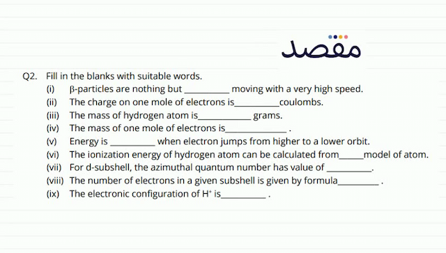 Q2. Fill in the blanks with suitable words.(i)  \beta -particles are nothing but moving with a very high speed.(ii) The charge on one mole of electrons is coulombs.(iii) The mass of hydrogen atom is grams.(iv) The mass of one mole of electrons is(v) Energy is when electron jumps from higher to a lower orbit.(vi) The ionization energy of hydrogen atom can be calculated from model of atom.(vii) For d-subshell the azimuthal quantum number has value of(viii) The number of electrons in a given subshell is given by formula(ix) The electronic configuration of  \mathrm{H}^{+} is