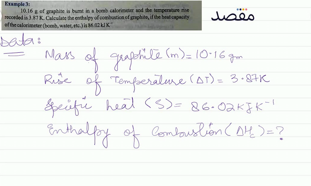 Example 3: 10.16 \mathrm{~g}  of graphite is burnt in a bomb calorimeter and the temperature rise recorded is  3.87 \mathrm{~K} . Calculate the enthalpy of combustion of graphite if the heat capacity of the calorimeter (bomb water etc.) is  86.02 \mathrm{~kJ} \mathrm{~K}^{-1} 