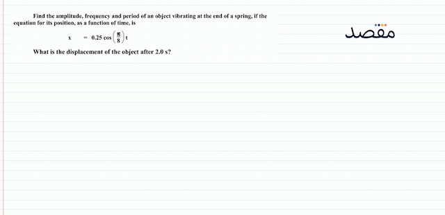 Find the amplitude frequency and period of an object vibrating at the end of a spring if the equation for its position as a function of time is\[x=0.25 \cos \left(\frac{\pi}{8}\right) t\]What is the displacement of the object after  2.0 \mathrm{~s}  ?