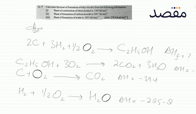 Q.17 Calculate the heat of formation of ethyl alcohol from the following information(i) Heat of combustion of ethyl alcohol is  -1367 \mathrm{~kJ} \mathrm{~mol}^{-1} (ii) Heat of formation of carbon dioxide is-  393.7 \mathrm{~kJ} \mathrm{~mol}^{-1} (iii) Heat of formation of water is  -285.8 \mathrm{~kJ} \mathrm{~mol}^{-1} (Ans:-278.4 kcal mol  { }^{-1}  )