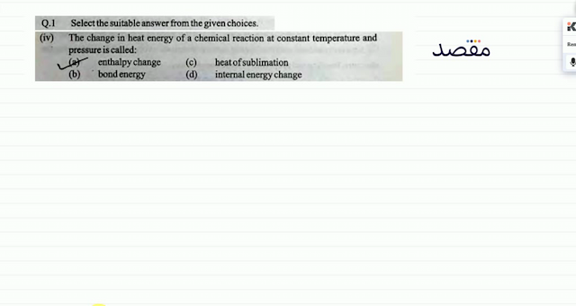 Q.1 Select the suitable answer from the given choices.(iv) The change in heat energy of a chemical reaction at constant temperature and pressure is called:(a) enthalpy change(c) heat of sublimation(b) bondenergy(d) internal energy change