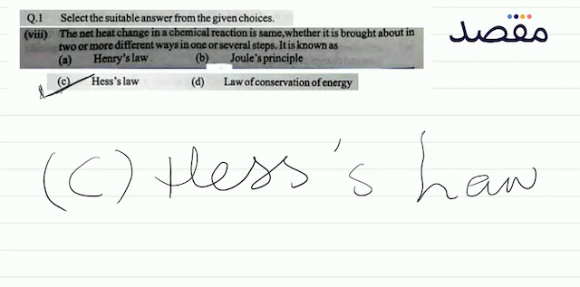 Q.1 Select the suitable answer from the given choices.(viii) The net heat change in a chemical reaction is same whether it is brought about in two or more different ways in one or several steps. It is known as(a) Henrys law.(b) Joules principle(c) Hesss law(d) Law of conservation of energy