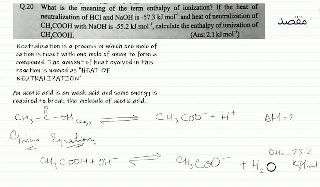Q.20 What is the meaning of the term enthalpy of ionization? If the heat of neutralization of  \mathrm{HCl}  and  \mathrm{NaOH}  is  -57.3 \mathrm{~kJ} \mathrm{~mol}^{-1}  and heat of neutralization of  \mathrm{CH}_{3} \mathrm{COOH}  with  \mathrm{NaOH}  is  -55.2 \mathrm{~kJ} \mathrm{~mol}^{-1}  calculate the enthalpy of ionization of  \mathrm{CH}_{3} \mathrm{COOH} .(Ans:  2.1 \mathrm{~kJ} \mathrm{~mol}^{-1}  )