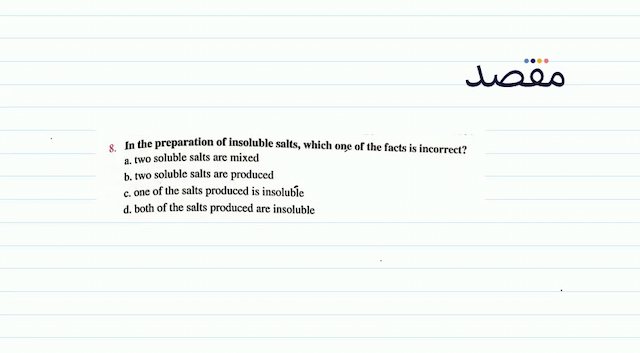 8. In the preparation of insoluble salts which one of the facts is incorrect?a. two soluble salts are mixedb. two soluble salts are producedc. one of the salts produced is insolubled. both of the salts produced are insoluble