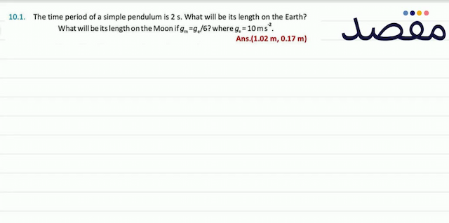 10.1. The time period of a simple pendulum is  2 \mathrm{~s} . What will be its length on the Earth? What will be its length on the Moon if  g_{\mathrm{m}}=g_{\mathrm{e}} / 6  ? where  g_{\mathrm{e}}=10 \mathrm{~ms}^{-2} .Ans.  (1.02 \mathrm{~m} 0.17 \mathrm{~m}) 