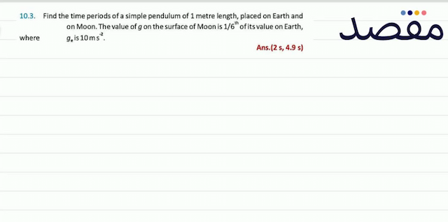 10.3. Find the time periods of a simple pendulum of 1 metre length placed on Earth and on Moon. The value of  g  on the surface of Moon is  1 / 6^{\text {th }}  of its value on Earth where  g_{\mathrm{e}}  is  10 \mathrm{~ms}^{-2} .Ans.  (2 \mathrm{~s} 4.9 \mathrm{~s}) 