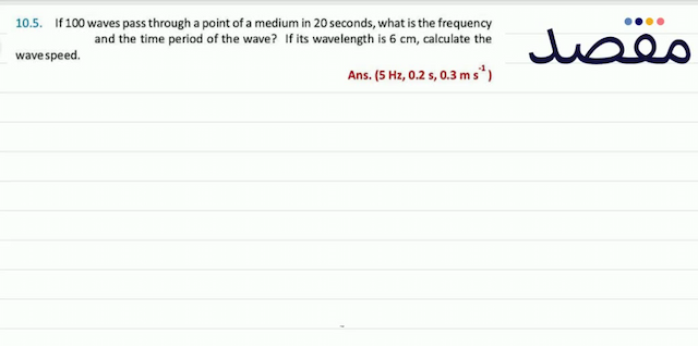 10.5. If 100 waves pass through a point of a medium in 20 seconds what is the frequency and the time period of the wave? If its wavelength is  6 \mathrm{~cm}  calculate the wave speed.Ans.  \left(5 \mathrm{~Hz} 0.2 \mathrm{~s} 0.3 \mathrm{~ms}^{-1}\right) 