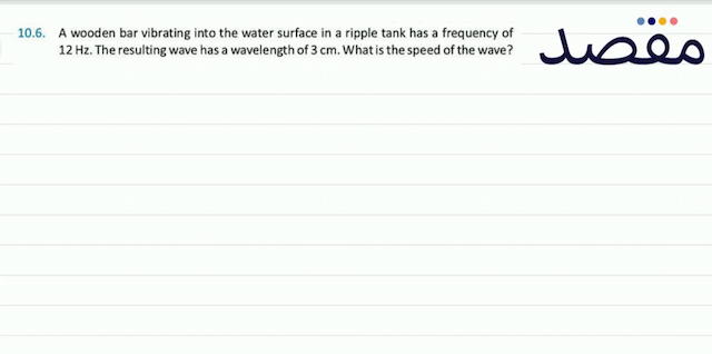 10.6. A wooden bar vibrating into the water surface in a ripple tank has a frequency of  12 \mathrm{~Hz} . The resulting wave has a wavelength of  3 \mathrm{~cm} . What is the speed of the wave?