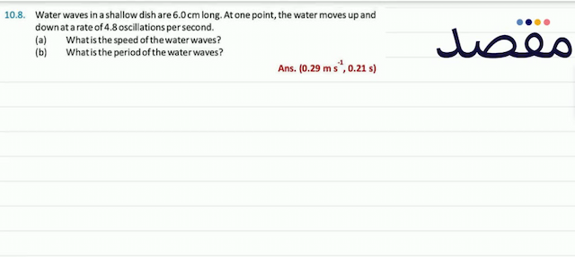 10.8. Water waves in a shallow dish are  6.0 \mathrm{~cm}  long. At one point the water moves up and down at a rate of  4.8  oscillations per second.(a) What is the speed of the water waves?(b) What is the period of the water waves?Ans.  \left(0.29 \mathrm{~ms}^{-1} 0.21 \mathrm{~s}\right) 