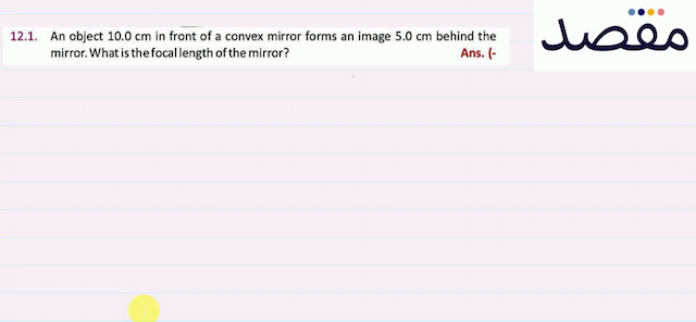 12.1. An object  10.0 \mathrm{~cm}  in front of a convex mirror forms an image  5.0 \mathrm{~cm}  behind the mirror. What is the focal length of the mirror?Ans.