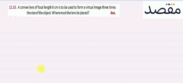 12.10. A convex lens of focal length  6 \mathrm{~cm}  is to be used to form a virtual image three times the size of the object. Where must the lens be placed?Ans.
