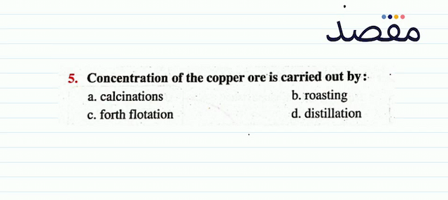 5. Concentration of the copper ore is carried out by:a. calcinationsb. roastingc. forth flotationd. distillation
