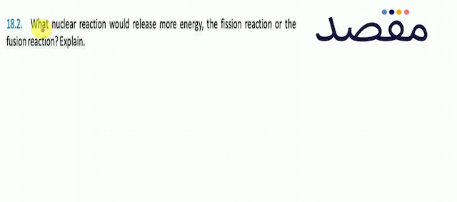 18.2. What nuclear reaction would release more energy the fission reaction or the fusion reaction? Explain.