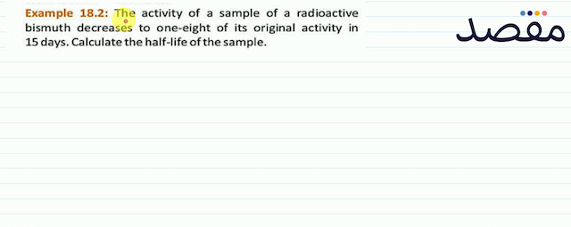 Example 18.2: The activity of a sample of a radioactive bismuth decreases to one-eight of its original activity in 15 days. Calculate the half-life of the sample.