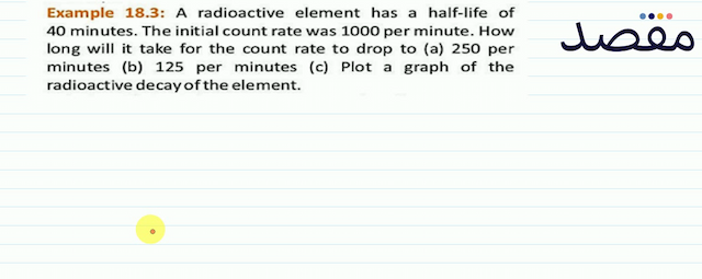 Example 18.3: A radioactive element has a half-life of 40 minutes. The initial count rate was 1000 per minute. How long will it take for the count rate to drop to (a) 250 per minutes (b) 125 per minutes (c) Plot a graph of the radioactive decay of the element.