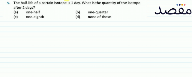 v. The half-life of a certain isotope is 1 day. What is the quantity of the isotope after 2 days?(a) one-half(b) one-quarter(c) one-eighth(d) none of these