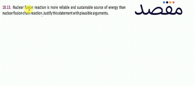 18.13. Nuclear fusion reaction is more reliable and sustainable source of energy than nuclear fission chain reaction. Justify this statement with plausible arguments.