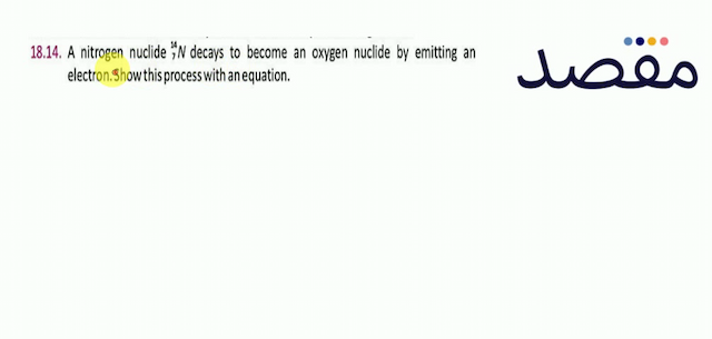 18.14. A nitrogen nuclide  { }_{7}^{14} N  decays to become an oxygen nuclide by emitting an electron. Show this process with an equation.
