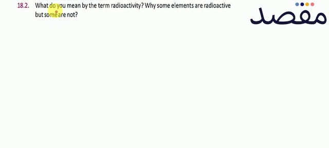 18.2. What do you mean by the term radioactivity? Why some elements are radioactive but some are not?