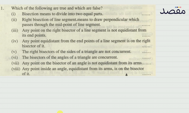1. Which of the following are true and which are false?(i) Bisection means to divide into two equal parts.(ii) Right bisection of line segment.means to draw perpendicular which passes through the mid-point of line segment.(iii) Any point on the right bisector of a line segment is not equidistant from its end points.(iv) Any point equidistant from the end points of a line segment is on the right bisector of it.(v) The right bisectors of the sides of a triangle are not concurrent.(vi) The bisectors of the angles of a triangle are concurrent.(vii) Any point on the bisector of an angle is not equidistant from its arms.......(viii) Any point inside an angle equidistant from its arms is on the bisector of it.