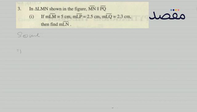 3. In  \Delta \mathrm{LMN}  shown in the figure  \overline{\mathrm{MN}} \| \overline{\mathrm{PQ}} (i) If  \mathrm{mLM}=5 \mathrm{~cm} \mathrm{mLP}=2.5 \mathrm{~cm} \mathrm{mLQ}=2.3 \mathrm{~cm}  then find  \mathrm{mLN} .(ii) If  \mathrm{mLM}=6 \mathrm{~cm} \mathrm{mLQ}=2.5 \mathrm{~cm} \mathrm{~m} \overline{\mathrm{QN}}=5 \mathrm{~cm} 
