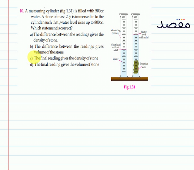 10. A measuring cylinder (fig 1.31) is filled with  500 \mathrm{cc}  water. A stone of mass  20 \mathrm{~g}  is immersed in to the cylinder such that water level rises up to  800 \mathrm{cc} . Which statement is correct?a) The difference between the readings gives the density of stone.b) The difference between the readings gives volume of the stonec) The final reading gives the density of stoned) The final reading gives the volume of stone