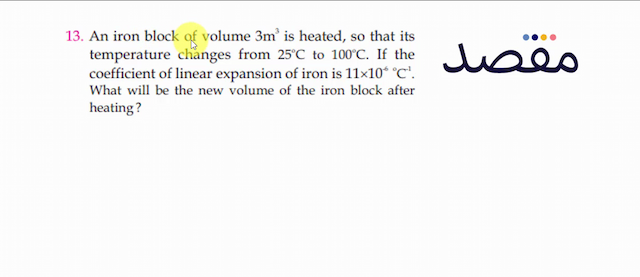 13. An iron block of volume  3 \mathrm{~m}^{3}  is heated so that its temperature changes from  25^{\circ} \mathrm{C}  to  100^{\circ} \mathrm{C} . If the coefficient of linear expansion of iron is  11 \times 10^{-6}{ }^{\circ} \mathrm{C}^{-1} . What will be the new volume of the iron block after heating ?