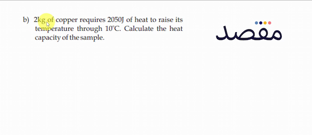 b)  2 \mathrm{~kg}  of copper requires  2050 \mathrm{~J}  of heat to raise its temperature through  10^{\circ} \mathrm{C} . Calculate the heat capacity of the sample.